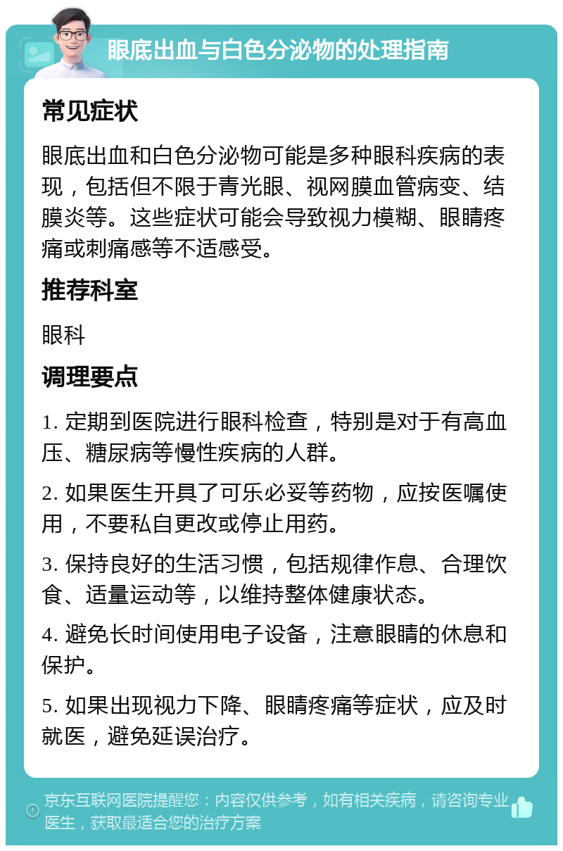 眼底出血与白色分泌物的处理指南 常见症状 眼底出血和白色分泌物可能是多种眼科疾病的表现，包括但不限于青光眼、视网膜血管病变、结膜炎等。这些症状可能会导致视力模糊、眼睛疼痛或刺痛感等不适感受。 推荐科室 眼科 调理要点 1. 定期到医院进行眼科检查，特别是对于有高血压、糖尿病等慢性疾病的人群。 2. 如果医生开具了可乐必妥等药物，应按医嘱使用，不要私自更改或停止用药。 3. 保持良好的生活习惯，包括规律作息、合理饮食、适量运动等，以维持整体健康状态。 4. 避免长时间使用电子设备，注意眼睛的休息和保护。 5. 如果出现视力下降、眼睛疼痛等症状，应及时就医，避免延误治疗。