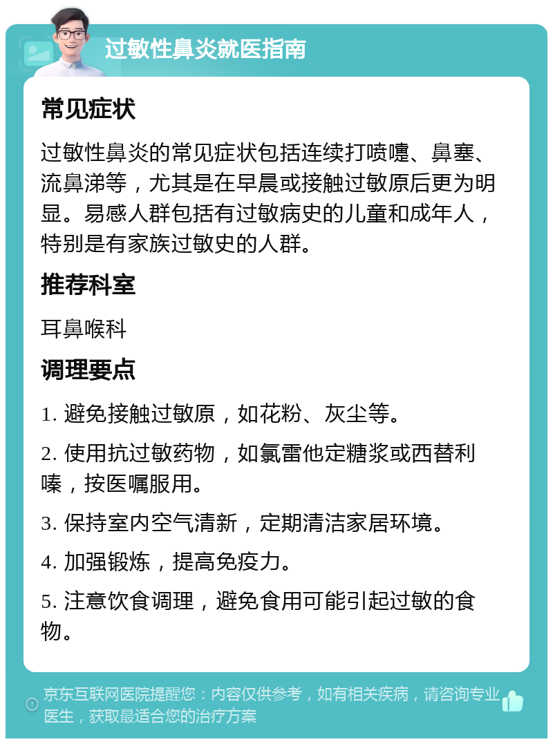 过敏性鼻炎就医指南 常见症状 过敏性鼻炎的常见症状包括连续打喷嚏、鼻塞、流鼻涕等，尤其是在早晨或接触过敏原后更为明显。易感人群包括有过敏病史的儿童和成年人，特别是有家族过敏史的人群。 推荐科室 耳鼻喉科 调理要点 1. 避免接触过敏原，如花粉、灰尘等。 2. 使用抗过敏药物，如氯雷他定糖浆或西替利嗪，按医嘱服用。 3. 保持室内空气清新，定期清洁家居环境。 4. 加强锻炼，提高免疫力。 5. 注意饮食调理，避免食用可能引起过敏的食物。