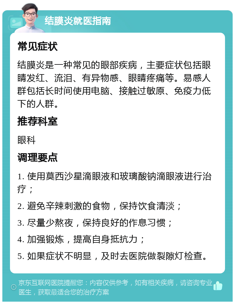 结膜炎就医指南 常见症状 结膜炎是一种常见的眼部疾病，主要症状包括眼睛发红、流泪、有异物感、眼睛疼痛等。易感人群包括长时间使用电脑、接触过敏原、免疫力低下的人群。 推荐科室 眼科 调理要点 1. 使用莫西沙星滴眼液和玻璃酸钠滴眼液进行治疗； 2. 避免辛辣刺激的食物，保持饮食清淡； 3. 尽量少熬夜，保持良好的作息习惯； 4. 加强锻炼，提高自身抵抗力； 5. 如果症状不明显，及时去医院做裂隙灯检查。