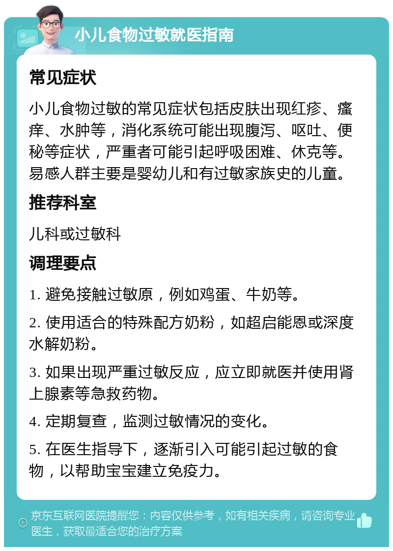 小儿食物过敏就医指南 常见症状 小儿食物过敏的常见症状包括皮肤出现红疹、瘙痒、水肿等，消化系统可能出现腹泻、呕吐、便秘等症状，严重者可能引起呼吸困难、休克等。易感人群主要是婴幼儿和有过敏家族史的儿童。 推荐科室 儿科或过敏科 调理要点 1. 避免接触过敏原，例如鸡蛋、牛奶等。 2. 使用适合的特殊配方奶粉，如超启能恩或深度水解奶粉。 3. 如果出现严重过敏反应，应立即就医并使用肾上腺素等急救药物。 4. 定期复查，监测过敏情况的变化。 5. 在医生指导下，逐渐引入可能引起过敏的食物，以帮助宝宝建立免疫力。