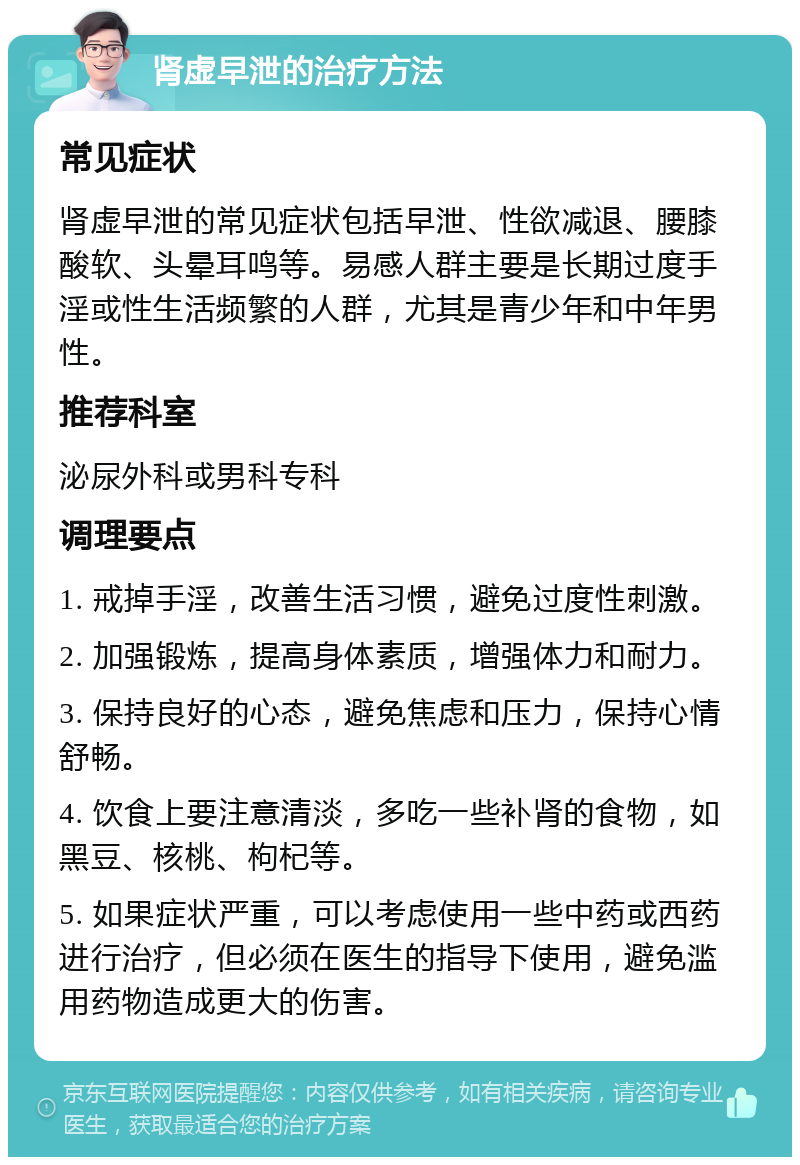 肾虚早泄的治疗方法 常见症状 肾虚早泄的常见症状包括早泄、性欲减退、腰膝酸软、头晕耳鸣等。易感人群主要是长期过度手淫或性生活频繁的人群，尤其是青少年和中年男性。 推荐科室 泌尿外科或男科专科 调理要点 1. 戒掉手淫，改善生活习惯，避免过度性刺激。 2. 加强锻炼，提高身体素质，增强体力和耐力。 3. 保持良好的心态，避免焦虑和压力，保持心情舒畅。 4. 饮食上要注意清淡，多吃一些补肾的食物，如黑豆、核桃、枸杞等。 5. 如果症状严重，可以考虑使用一些中药或西药进行治疗，但必须在医生的指导下使用，避免滥用药物造成更大的伤害。