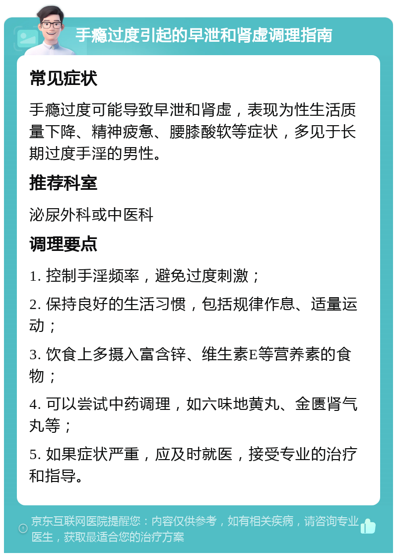 手瘾过度引起的早泄和肾虚调理指南 常见症状 手瘾过度可能导致早泄和肾虚，表现为性生活质量下降、精神疲惫、腰膝酸软等症状，多见于长期过度手淫的男性。 推荐科室 泌尿外科或中医科 调理要点 1. 控制手淫频率，避免过度刺激； 2. 保持良好的生活习惯，包括规律作息、适量运动； 3. 饮食上多摄入富含锌、维生素E等营养素的食物； 4. 可以尝试中药调理，如六味地黄丸、金匮肾气丸等； 5. 如果症状严重，应及时就医，接受专业的治疗和指导。