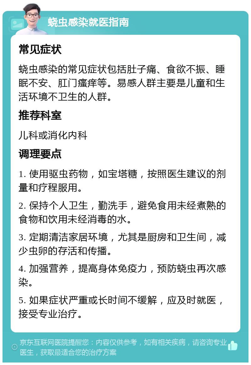 蛲虫感染就医指南 常见症状 蛲虫感染的常见症状包括肚子痛、食欲不振、睡眠不安、肛门瘙痒等。易感人群主要是儿童和生活环境不卫生的人群。 推荐科室 儿科或消化内科 调理要点 1. 使用驱虫药物，如宝塔糖，按照医生建议的剂量和疗程服用。 2. 保持个人卫生，勤洗手，避免食用未经煮熟的食物和饮用未经消毒的水。 3. 定期清洁家居环境，尤其是厨房和卫生间，减少虫卵的存活和传播。 4. 加强营养，提高身体免疫力，预防蛲虫再次感染。 5. 如果症状严重或长时间不缓解，应及时就医，接受专业治疗。