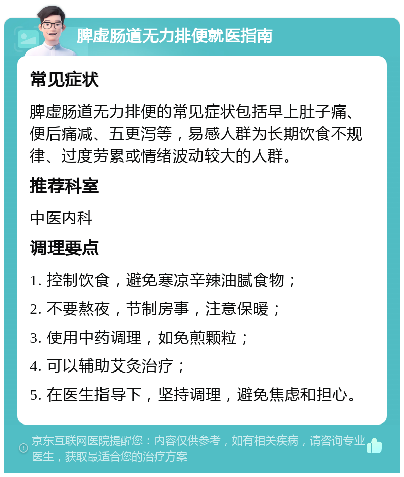 脾虚肠道无力排便就医指南 常见症状 脾虚肠道无力排便的常见症状包括早上肚子痛、便后痛减、五更泻等，易感人群为长期饮食不规律、过度劳累或情绪波动较大的人群。 推荐科室 中医内科 调理要点 1. 控制饮食，避免寒凉辛辣油腻食物； 2. 不要熬夜，节制房事，注意保暖； 3. 使用中药调理，如免煎颗粒； 4. 可以辅助艾灸治疗； 5. 在医生指导下，坚持调理，避免焦虑和担心。