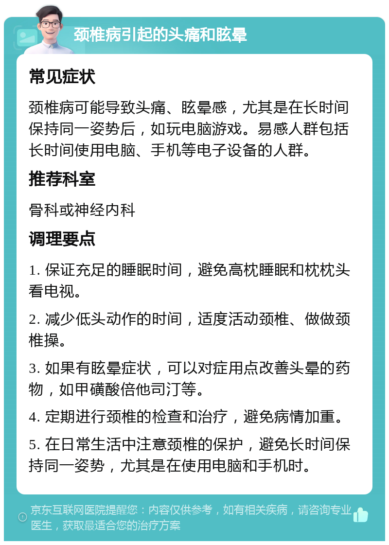 颈椎病引起的头痛和眩晕 常见症状 颈椎病可能导致头痛、眩晕感，尤其是在长时间保持同一姿势后，如玩电脑游戏。易感人群包括长时间使用电脑、手机等电子设备的人群。 推荐科室 骨科或神经内科 调理要点 1. 保证充足的睡眠时间，避免高枕睡眠和枕枕头看电视。 2. 减少低头动作的时间，适度活动颈椎、做做颈椎操。 3. 如果有眩晕症状，可以对症用点改善头晕的药物，如甲磺酸倍他司汀等。 4. 定期进行颈椎的检查和治疗，避免病情加重。 5. 在日常生活中注意颈椎的保护，避免长时间保持同一姿势，尤其是在使用电脑和手机时。