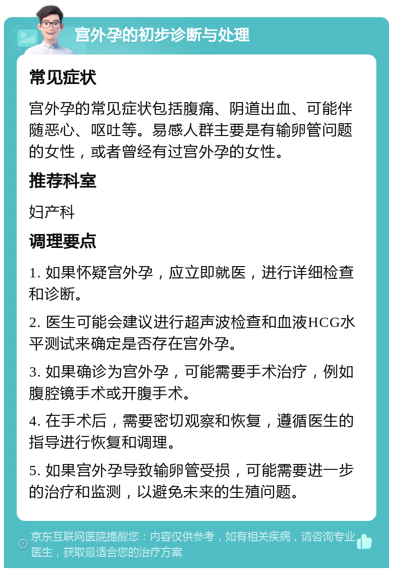 宫外孕的初步诊断与处理 常见症状 宫外孕的常见症状包括腹痛、阴道出血、可能伴随恶心、呕吐等。易感人群主要是有输卵管问题的女性，或者曾经有过宫外孕的女性。 推荐科室 妇产科 调理要点 1. 如果怀疑宫外孕，应立即就医，进行详细检查和诊断。 2. 医生可能会建议进行超声波检查和血液HCG水平测试来确定是否存在宫外孕。 3. 如果确诊为宫外孕，可能需要手术治疗，例如腹腔镜手术或开腹手术。 4. 在手术后，需要密切观察和恢复，遵循医生的指导进行恢复和调理。 5. 如果宫外孕导致输卵管受损，可能需要进一步的治疗和监测，以避免未来的生殖问题。