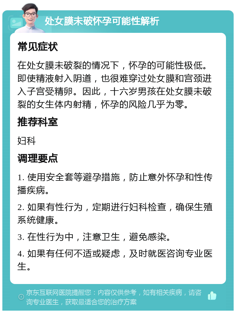 处女膜未破怀孕可能性解析 常见症状 在处女膜未破裂的情况下，怀孕的可能性极低。即使精液射入阴道，也很难穿过处女膜和宫颈进入子宫受精卵。因此，十六岁男孩在处女膜未破裂的女生体内射精，怀孕的风险几乎为零。 推荐科室 妇科 调理要点 1. 使用安全套等避孕措施，防止意外怀孕和性传播疾病。 2. 如果有性行为，定期进行妇科检查，确保生殖系统健康。 3. 在性行为中，注意卫生，避免感染。 4. 如果有任何不适或疑虑，及时就医咨询专业医生。