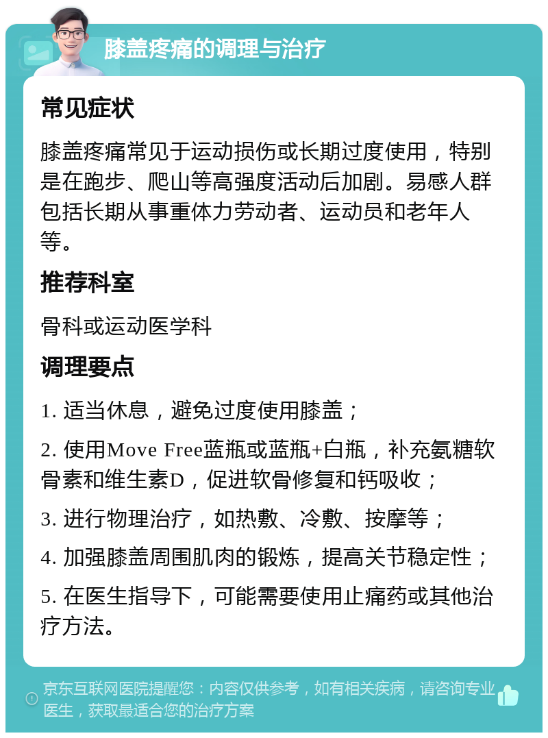 膝盖疼痛的调理与治疗 常见症状 膝盖疼痛常见于运动损伤或长期过度使用，特别是在跑步、爬山等高强度活动后加剧。易感人群包括长期从事重体力劳动者、运动员和老年人等。 推荐科室 骨科或运动医学科 调理要点 1. 适当休息，避免过度使用膝盖； 2. 使用Move Free蓝瓶或蓝瓶+白瓶，补充氨糖软骨素和维生素D，促进软骨修复和钙吸收； 3. 进行物理治疗，如热敷、冷敷、按摩等； 4. 加强膝盖周围肌肉的锻炼，提高关节稳定性； 5. 在医生指导下，可能需要使用止痛药或其他治疗方法。