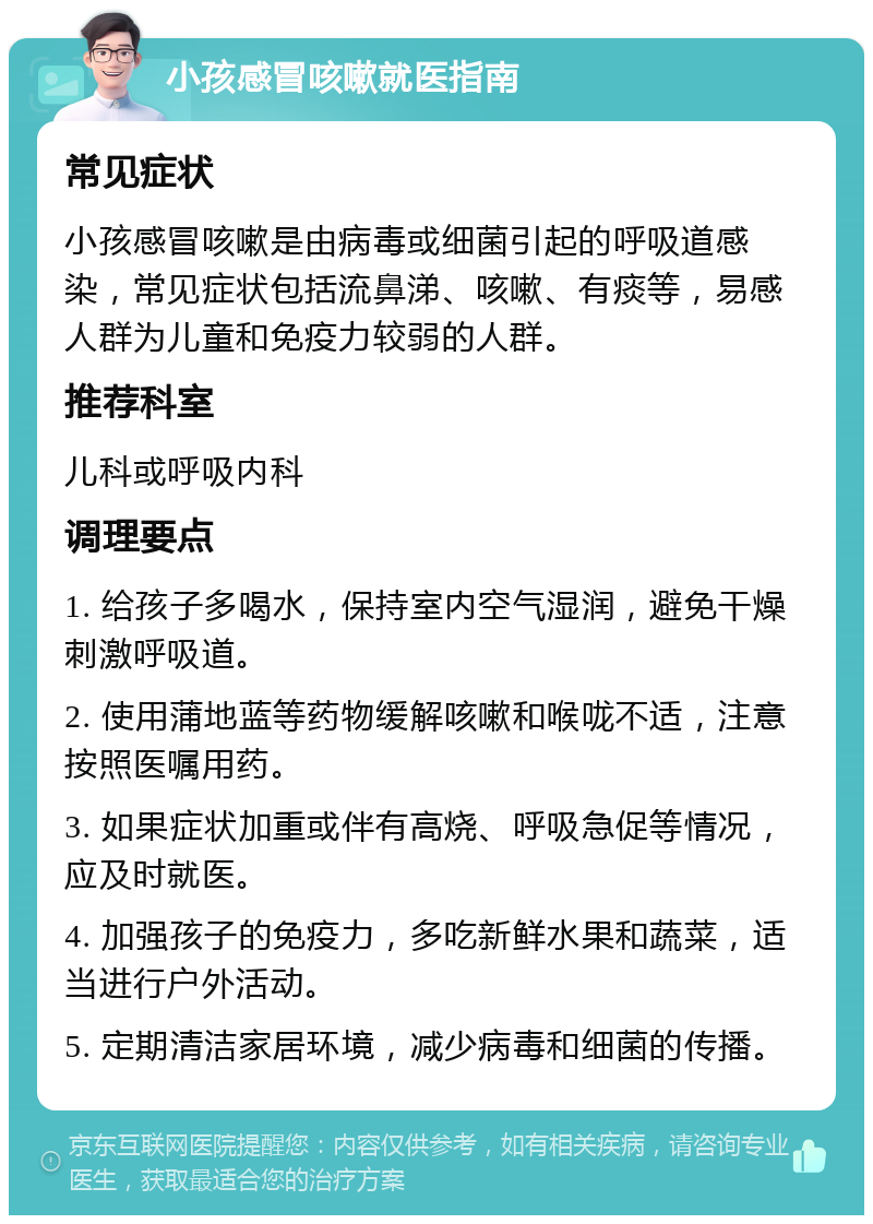 小孩感冒咳嗽就医指南 常见症状 小孩感冒咳嗽是由病毒或细菌引起的呼吸道感染，常见症状包括流鼻涕、咳嗽、有痰等，易感人群为儿童和免疫力较弱的人群。 推荐科室 儿科或呼吸内科 调理要点 1. 给孩子多喝水，保持室内空气湿润，避免干燥刺激呼吸道。 2. 使用蒲地蓝等药物缓解咳嗽和喉咙不适，注意按照医嘱用药。 3. 如果症状加重或伴有高烧、呼吸急促等情况，应及时就医。 4. 加强孩子的免疫力，多吃新鲜水果和蔬菜，适当进行户外活动。 5. 定期清洁家居环境，减少病毒和细菌的传播。