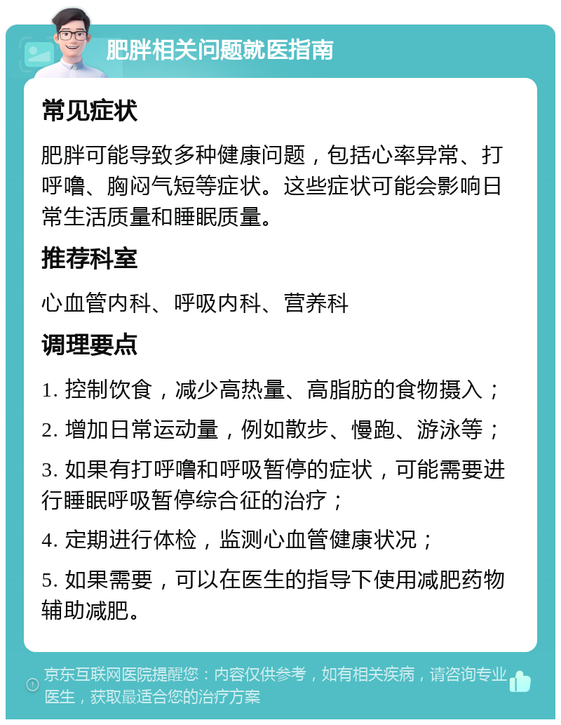 肥胖相关问题就医指南 常见症状 肥胖可能导致多种健康问题，包括心率异常、打呼噜、胸闷气短等症状。这些症状可能会影响日常生活质量和睡眠质量。 推荐科室 心血管内科、呼吸内科、营养科 调理要点 1. 控制饮食，减少高热量、高脂肪的食物摄入； 2. 增加日常运动量，例如散步、慢跑、游泳等； 3. 如果有打呼噜和呼吸暂停的症状，可能需要进行睡眠呼吸暂停综合征的治疗； 4. 定期进行体检，监测心血管健康状况； 5. 如果需要，可以在医生的指导下使用减肥药物辅助减肥。