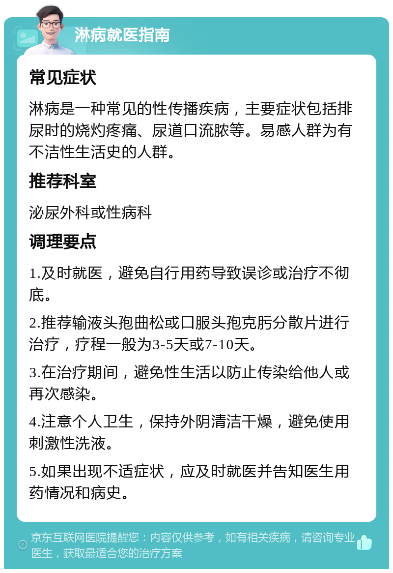 淋病就医指南 常见症状 淋病是一种常见的性传播疾病，主要症状包括排尿时的烧灼疼痛、尿道口流脓等。易感人群为有不洁性生活史的人群。 推荐科室 泌尿外科或性病科 调理要点 1.及时就医，避免自行用药导致误诊或治疗不彻底。 2.推荐输液头孢曲松或口服头孢克肟分散片进行治疗，疗程一般为3-5天或7-10天。 3.在治疗期间，避免性生活以防止传染给他人或再次感染。 4.注意个人卫生，保持外阴清洁干燥，避免使用刺激性洗液。 5.如果出现不适症状，应及时就医并告知医生用药情况和病史。