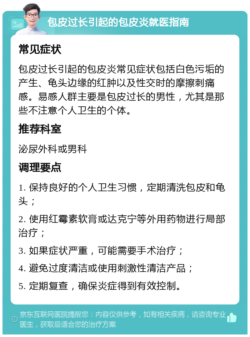 包皮过长引起的包皮炎就医指南 常见症状 包皮过长引起的包皮炎常见症状包括白色污垢的产生、龟头边缘的红肿以及性交时的摩擦刺痛感。易感人群主要是包皮过长的男性，尤其是那些不注意个人卫生的个体。 推荐科室 泌尿外科或男科 调理要点 1. 保持良好的个人卫生习惯，定期清洗包皮和龟头； 2. 使用红霉素软膏或达克宁等外用药物进行局部治疗； 3. 如果症状严重，可能需要手术治疗； 4. 避免过度清洁或使用刺激性清洁产品； 5. 定期复查，确保炎症得到有效控制。