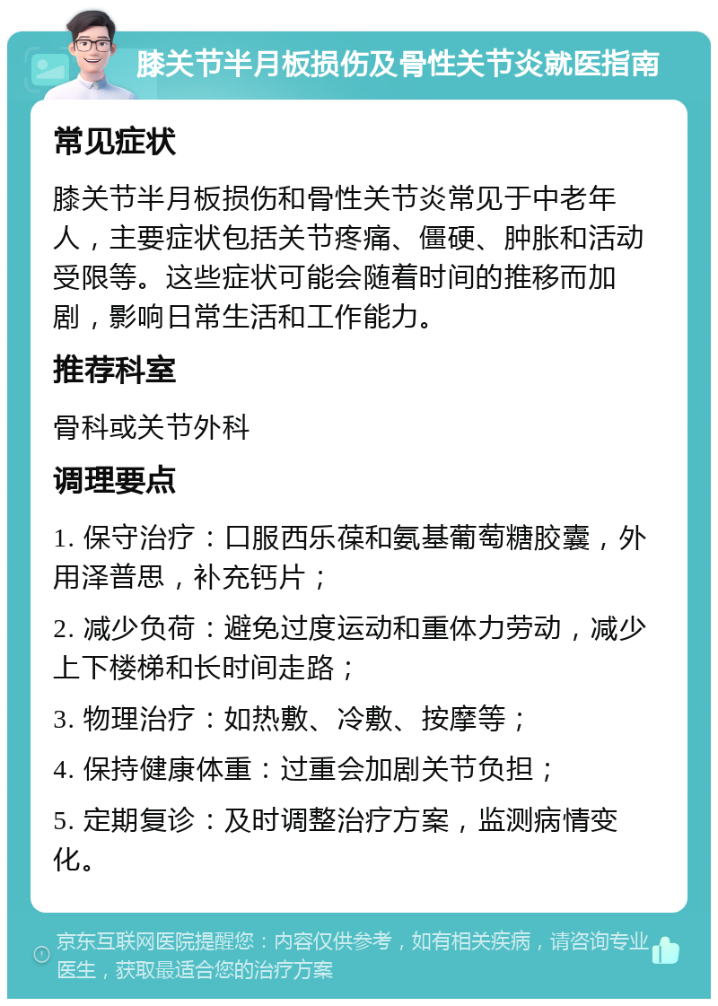 膝关节半月板损伤及骨性关节炎就医指南 常见症状 膝关节半月板损伤和骨性关节炎常见于中老年人，主要症状包括关节疼痛、僵硬、肿胀和活动受限等。这些症状可能会随着时间的推移而加剧，影响日常生活和工作能力。 推荐科室 骨科或关节外科 调理要点 1. 保守治疗：口服西乐葆和氨基葡萄糖胶囊，外用泽普思，补充钙片； 2. 减少负荷：避免过度运动和重体力劳动，减少上下楼梯和长时间走路； 3. 物理治疗：如热敷、冷敷、按摩等； 4. 保持健康体重：过重会加剧关节负担； 5. 定期复诊：及时调整治疗方案，监测病情变化。