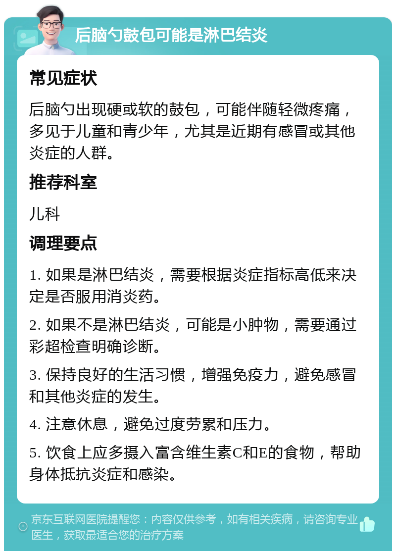 后脑勺鼓包可能是淋巴结炎 常见症状 后脑勺出现硬或软的鼓包，可能伴随轻微疼痛，多见于儿童和青少年，尤其是近期有感冒或其他炎症的人群。 推荐科室 儿科 调理要点 1. 如果是淋巴结炎，需要根据炎症指标高低来决定是否服用消炎药。 2. 如果不是淋巴结炎，可能是小肿物，需要通过彩超检查明确诊断。 3. 保持良好的生活习惯，增强免疫力，避免感冒和其他炎症的发生。 4. 注意休息，避免过度劳累和压力。 5. 饮食上应多摄入富含维生素C和E的食物，帮助身体抵抗炎症和感染。