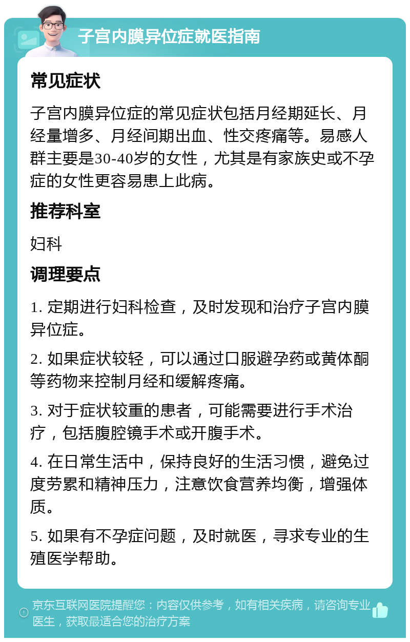 子宫内膜异位症就医指南 常见症状 子宫内膜异位症的常见症状包括月经期延长、月经量增多、月经间期出血、性交疼痛等。易感人群主要是30-40岁的女性，尤其是有家族史或不孕症的女性更容易患上此病。 推荐科室 妇科 调理要点 1. 定期进行妇科检查，及时发现和治疗子宫内膜异位症。 2. 如果症状较轻，可以通过口服避孕药或黄体酮等药物来控制月经和缓解疼痛。 3. 对于症状较重的患者，可能需要进行手术治疗，包括腹腔镜手术或开腹手术。 4. 在日常生活中，保持良好的生活习惯，避免过度劳累和精神压力，注意饮食营养均衡，增强体质。 5. 如果有不孕症问题，及时就医，寻求专业的生殖医学帮助。