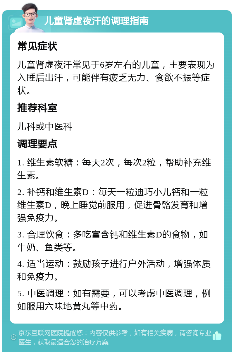 儿童肾虚夜汗的调理指南 常见症状 儿童肾虚夜汗常见于6岁左右的儿童，主要表现为入睡后出汗，可能伴有疲乏无力、食欲不振等症状。 推荐科室 儿科或中医科 调理要点 1. 维生素软糖：每天2次，每次2粒，帮助补充维生素。 2. 补钙和维生素D：每天一粒迪巧小儿钙和一粒维生素D，晚上睡觉前服用，促进骨骼发育和增强免疫力。 3. 合理饮食：多吃富含钙和维生素D的食物，如牛奶、鱼类等。 4. 适当运动：鼓励孩子进行户外活动，增强体质和免疫力。 5. 中医调理：如有需要，可以考虑中医调理，例如服用六味地黄丸等中药。