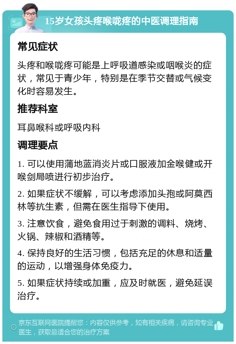 15岁女孩头疼喉咙疼的中医调理指南 常见症状 头疼和喉咙疼可能是上呼吸道感染或咽喉炎的症状，常见于青少年，特别是在季节交替或气候变化时容易发生。 推荐科室 耳鼻喉科或呼吸内科 调理要点 1. 可以使用蒲地蓝消炎片或口服液加金喉健或开喉剑局喷进行初步治疗。 2. 如果症状不缓解，可以考虑添加头孢或阿莫西林等抗生素，但需在医生指导下使用。 3. 注意饮食，避免食用过于刺激的调料、烧烤、火锅、辣椒和酒精等。 4. 保持良好的生活习惯，包括充足的休息和适量的运动，以增强身体免疫力。 5. 如果症状持续或加重，应及时就医，避免延误治疗。