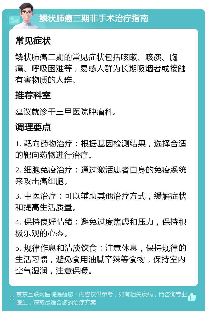 鳞状肺癌三期非手术治疗指南 常见症状 鳞状肺癌三期的常见症状包括咳嗽、咳痰、胸痛、呼吸困难等，易感人群为长期吸烟者或接触有害物质的人群。 推荐科室 建议就诊于三甲医院肿瘤科。 调理要点 1. 靶向药物治疗：根据基因检测结果，选择合适的靶向药物进行治疗。 2. 细胞免疫治疗：通过激活患者自身的免疫系统来攻击癌细胞。 3. 中医治疗：可以辅助其他治疗方式，缓解症状和提高生活质量。 4. 保持良好情绪：避免过度焦虑和压力，保持积极乐观的心态。 5. 规律作息和清淡饮食：注意休息，保持规律的生活习惯，避免食用油腻辛辣等食物，保持室内空气湿润，注意保暖。