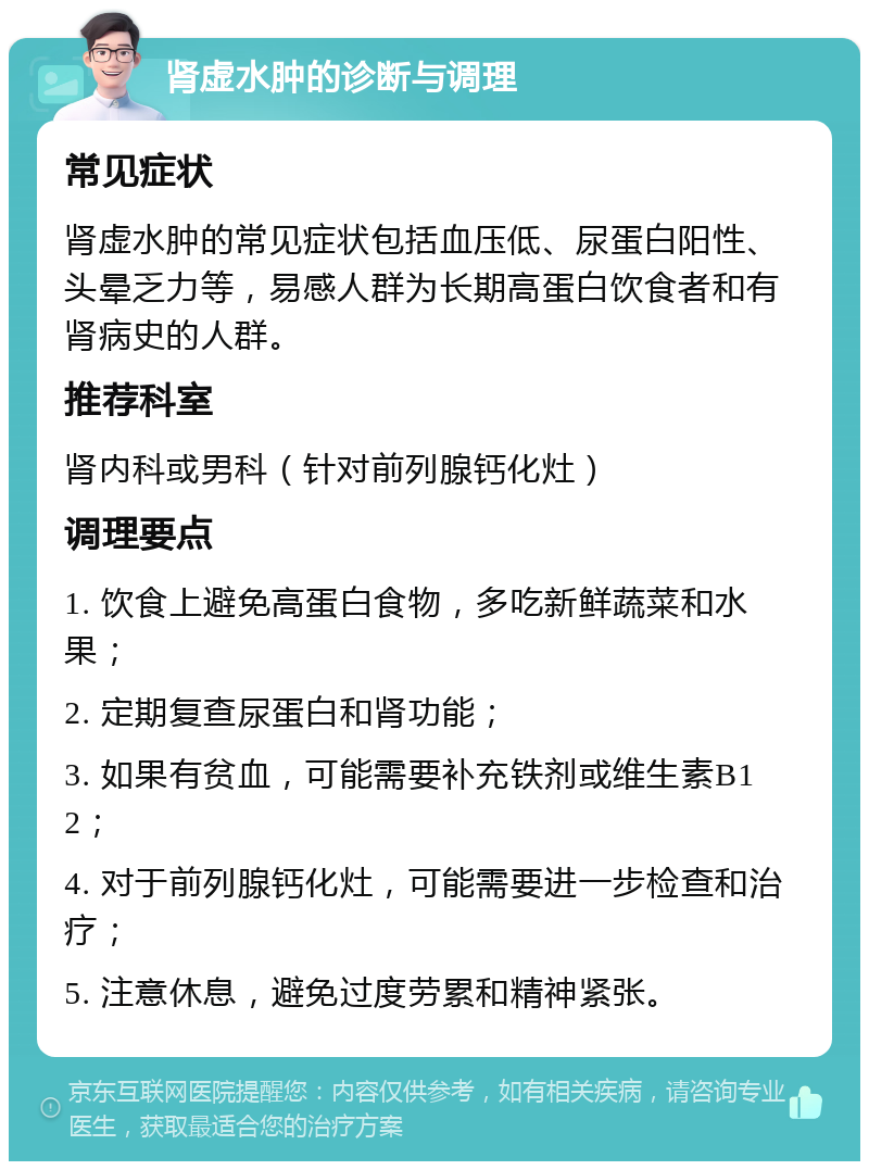 肾虚水肿的诊断与调理 常见症状 肾虚水肿的常见症状包括血压低、尿蛋白阳性、头晕乏力等，易感人群为长期高蛋白饮食者和有肾病史的人群。 推荐科室 肾内科或男科（针对前列腺钙化灶） 调理要点 1. 饮食上避免高蛋白食物，多吃新鲜蔬菜和水果； 2. 定期复查尿蛋白和肾功能； 3. 如果有贫血，可能需要补充铁剂或维生素B12； 4. 对于前列腺钙化灶，可能需要进一步检查和治疗； 5. 注意休息，避免过度劳累和精神紧张。