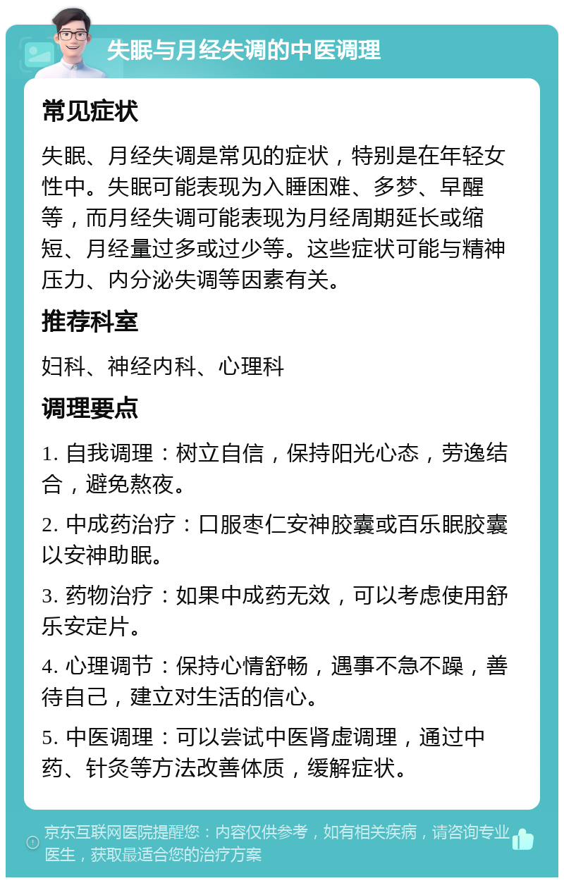 失眠与月经失调的中医调理 常见症状 失眠、月经失调是常见的症状，特别是在年轻女性中。失眠可能表现为入睡困难、多梦、早醒等，而月经失调可能表现为月经周期延长或缩短、月经量过多或过少等。这些症状可能与精神压力、内分泌失调等因素有关。 推荐科室 妇科、神经内科、心理科 调理要点 1. 自我调理：树立自信，保持阳光心态，劳逸结合，避免熬夜。 2. 中成药治疗：口服枣仁安神胶囊或百乐眠胶囊以安神助眠。 3. 药物治疗：如果中成药无效，可以考虑使用舒乐安定片。 4. 心理调节：保持心情舒畅，遇事不急不躁，善待自己，建立对生活的信心。 5. 中医调理：可以尝试中医肾虚调理，通过中药、针灸等方法改善体质，缓解症状。