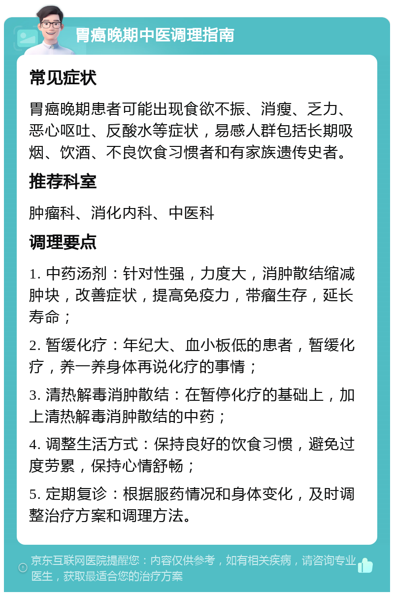 胃癌晚期中医调理指南 常见症状 胃癌晚期患者可能出现食欲不振、消瘦、乏力、恶心呕吐、反酸水等症状，易感人群包括长期吸烟、饮酒、不良饮食习惯者和有家族遗传史者。 推荐科室 肿瘤科、消化内科、中医科 调理要点 1. 中药汤剂：针对性强，力度大，消肿散结缩减肿块，改善症状，提高免疫力，带瘤生存，延长寿命； 2. 暂缓化疗：年纪大、血小板低的患者，暂缓化疗，养一养身体再说化疗的事情； 3. 清热解毒消肿散结：在暂停化疗的基础上，加上清热解毒消肿散结的中药； 4. 调整生活方式：保持良好的饮食习惯，避免过度劳累，保持心情舒畅； 5. 定期复诊：根据服药情况和身体变化，及时调整治疗方案和调理方法。