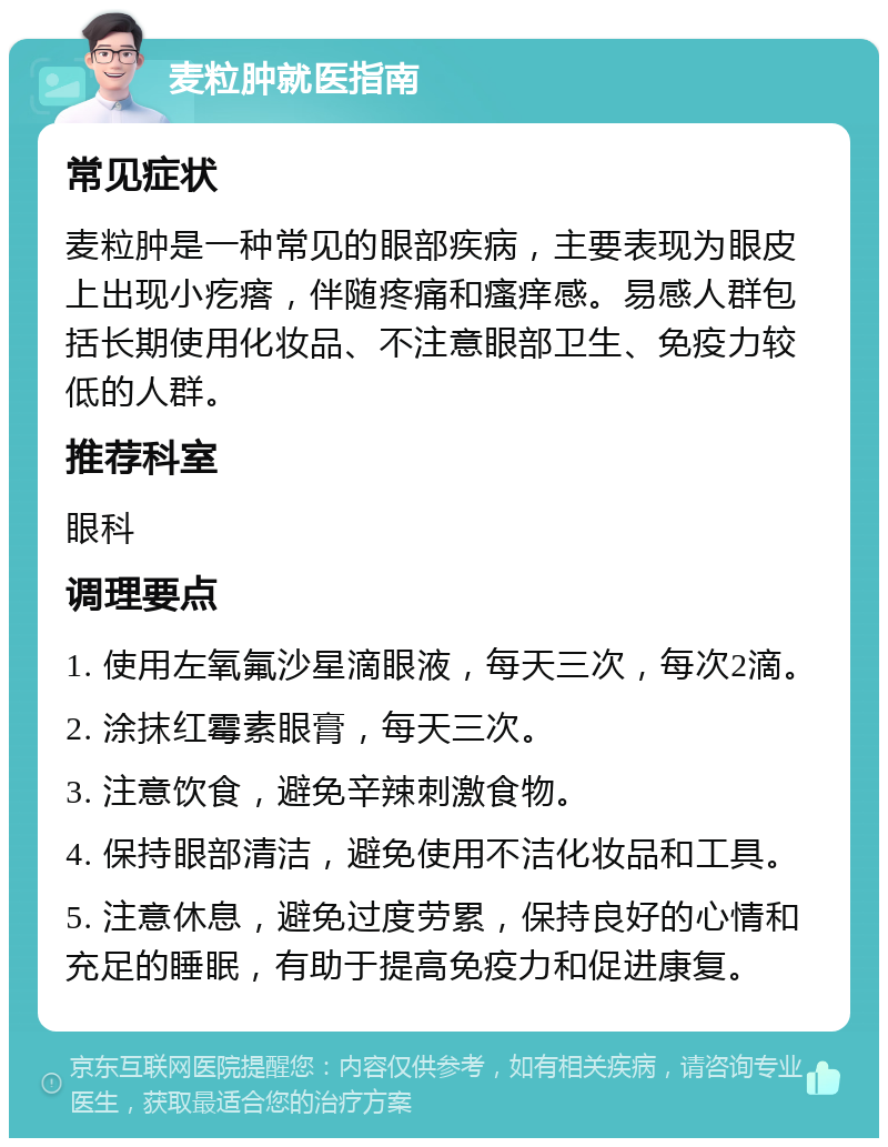 麦粒肿就医指南 常见症状 麦粒肿是一种常见的眼部疾病，主要表现为眼皮上出现小疙瘩，伴随疼痛和瘙痒感。易感人群包括长期使用化妆品、不注意眼部卫生、免疫力较低的人群。 推荐科室 眼科 调理要点 1. 使用左氧氟沙星滴眼液，每天三次，每次2滴。 2. 涂抹红霉素眼膏，每天三次。 3. 注意饮食，避免辛辣刺激食物。 4. 保持眼部清洁，避免使用不洁化妆品和工具。 5. 注意休息，避免过度劳累，保持良好的心情和充足的睡眠，有助于提高免疫力和促进康复。