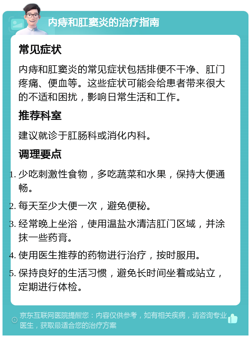 内痔和肛窦炎的治疗指南 常见症状 内痔和肛窦炎的常见症状包括排便不干净、肛门疼痛、便血等。这些症状可能会给患者带来很大的不适和困扰，影响日常生活和工作。 推荐科室 建议就诊于肛肠科或消化内科。 调理要点 少吃刺激性食物，多吃蔬菜和水果，保持大便通畅。 每天至少大便一次，避免便秘。 经常晚上坐浴，使用温盐水清洁肛门区域，并涂抹一些药膏。 使用医生推荐的药物进行治疗，按时服用。 保持良好的生活习惯，避免长时间坐着或站立，定期进行体检。