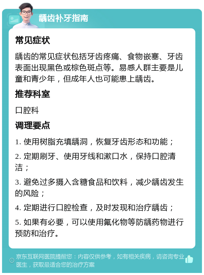 龋齿补牙指南 常见症状 龋齿的常见症状包括牙齿疼痛、食物嵌塞、牙齿表面出现黑色或棕色斑点等。易感人群主要是儿童和青少年，但成年人也可能患上龋齿。 推荐科室 口腔科 调理要点 1. 使用树脂充填龋洞，恢复牙齿形态和功能； 2. 定期刷牙、使用牙线和漱口水，保持口腔清洁； 3. 避免过多摄入含糖食品和饮料，减少龋齿发生的风险； 4. 定期进行口腔检查，及时发现和治疗龋齿； 5. 如果有必要，可以使用氟化物等防龋药物进行预防和治疗。