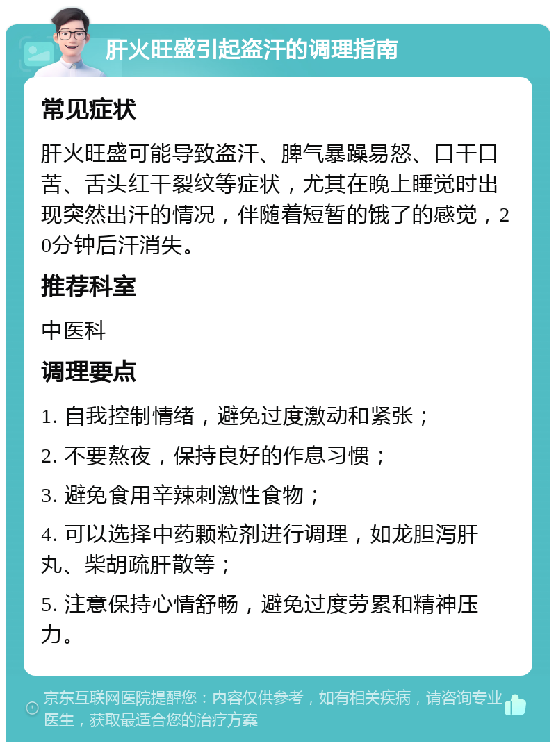 肝火旺盛引起盗汗的调理指南 常见症状 肝火旺盛可能导致盗汗、脾气暴躁易怒、口干口苦、舌头红干裂纹等症状，尤其在晚上睡觉时出现突然出汗的情况，伴随着短暂的饿了的感觉，20分钟后汗消失。 推荐科室 中医科 调理要点 1. 自我控制情绪，避免过度激动和紧张； 2. 不要熬夜，保持良好的作息习惯； 3. 避免食用辛辣刺激性食物； 4. 可以选择中药颗粒剂进行调理，如龙胆泻肝丸、柴胡疏肝散等； 5. 注意保持心情舒畅，避免过度劳累和精神压力。