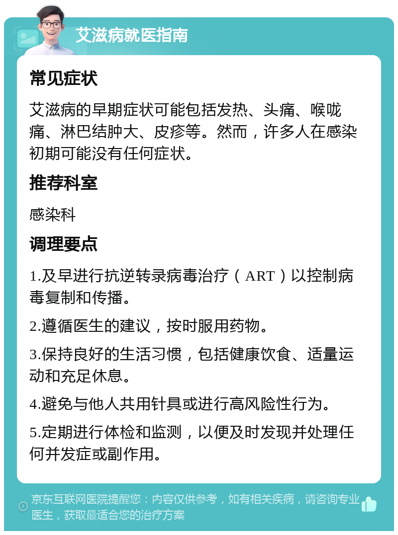 艾滋病就医指南 常见症状 艾滋病的早期症状可能包括发热、头痛、喉咙痛、淋巴结肿大、皮疹等。然而，许多人在感染初期可能没有任何症状。 推荐科室 感染科 调理要点 1.及早进行抗逆转录病毒治疗（ART）以控制病毒复制和传播。 2.遵循医生的建议，按时服用药物。 3.保持良好的生活习惯，包括健康饮食、适量运动和充足休息。 4.避免与他人共用针具或进行高风险性行为。 5.定期进行体检和监测，以便及时发现并处理任何并发症或副作用。