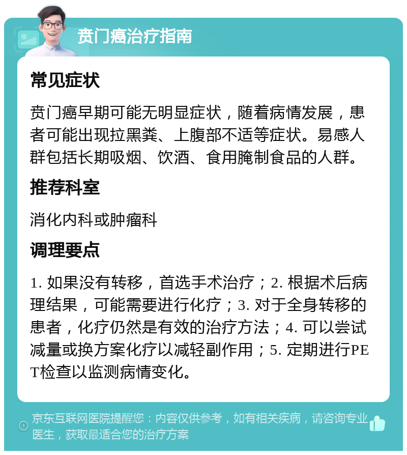 贲门癌治疗指南 常见症状 贲门癌早期可能无明显症状，随着病情发展，患者可能出现拉黑粪、上腹部不适等症状。易感人群包括长期吸烟、饮酒、食用腌制食品的人群。 推荐科室 消化内科或肿瘤科 调理要点 1. 如果没有转移，首选手术治疗；2. 根据术后病理结果，可能需要进行化疗；3. 对于全身转移的患者，化疗仍然是有效的治疗方法；4. 可以尝试减量或换方案化疗以减轻副作用；5. 定期进行PET检查以监测病情变化。