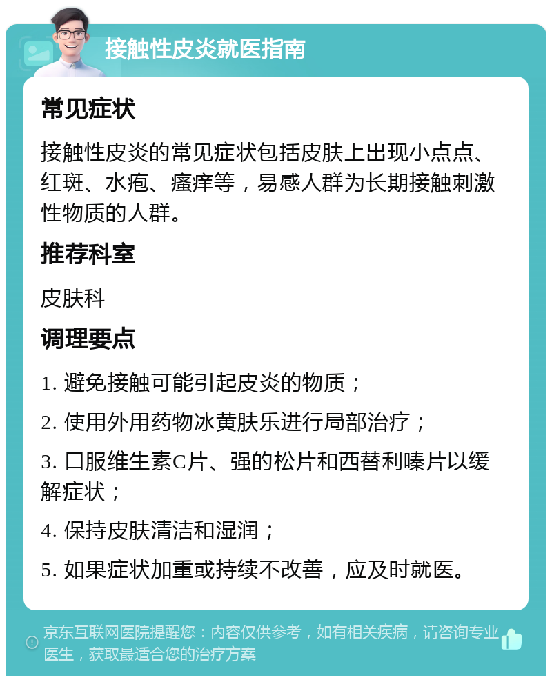 接触性皮炎就医指南 常见症状 接触性皮炎的常见症状包括皮肤上出现小点点、红斑、水疱、瘙痒等，易感人群为长期接触刺激性物质的人群。 推荐科室 皮肤科 调理要点 1. 避免接触可能引起皮炎的物质； 2. 使用外用药物冰黄肤乐进行局部治疗； 3. 口服维生素C片、强的松片和西替利嗪片以缓解症状； 4. 保持皮肤清洁和湿润； 5. 如果症状加重或持续不改善，应及时就医。