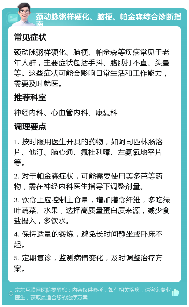 颈动脉粥样硬化、脑梗、帕金森综合诊断指南 常见症状 颈动脉粥样硬化、脑梗、帕金森等疾病常见于老年人群，主要症状包括手抖、胳膊打不直、头晕等。这些症状可能会影响日常生活和工作能力，需要及时就医。 推荐科室 神经内科、心血管内科、康复科 调理要点 1. 按时服用医生开具的药物，如阿司匹林肠溶片、他汀、脑心通、氟桂利嗪、左氨氯地平片等。 2. 对于帕金森症状，可能需要使用美多芭等药物，需在神经内科医生指导下调整剂量。 3. 饮食上应控制主食量，增加膳食纤维，多吃绿叶蔬菜、水果，选择高质量蛋白质来源，减少食盐摄入，多饮水。 4. 保持适量的锻炼，避免长时间静坐或卧床不起。 5. 定期复诊，监测病情变化，及时调整治疗方案。