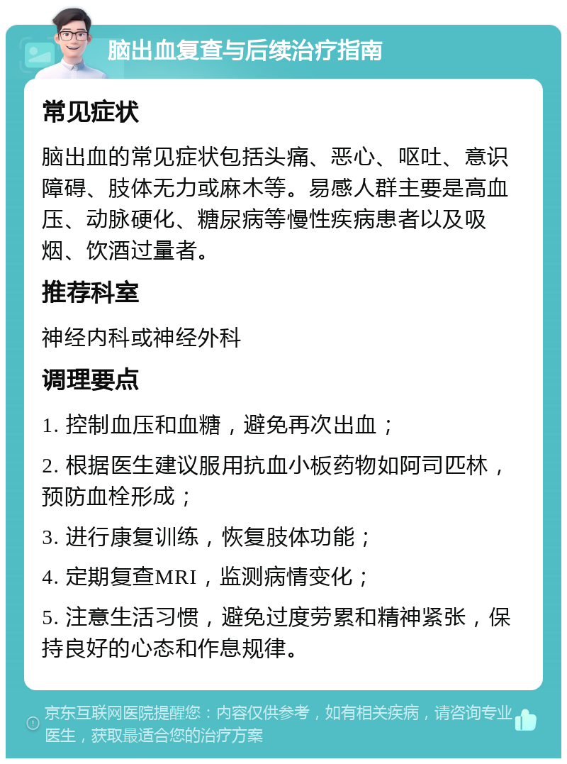 脑出血复查与后续治疗指南 常见症状 脑出血的常见症状包括头痛、恶心、呕吐、意识障碍、肢体无力或麻木等。易感人群主要是高血压、动脉硬化、糖尿病等慢性疾病患者以及吸烟、饮酒过量者。 推荐科室 神经内科或神经外科 调理要点 1. 控制血压和血糖，避免再次出血； 2. 根据医生建议服用抗血小板药物如阿司匹林，预防血栓形成； 3. 进行康复训练，恢复肢体功能； 4. 定期复查MRI，监测病情变化； 5. 注意生活习惯，避免过度劳累和精神紧张，保持良好的心态和作息规律。