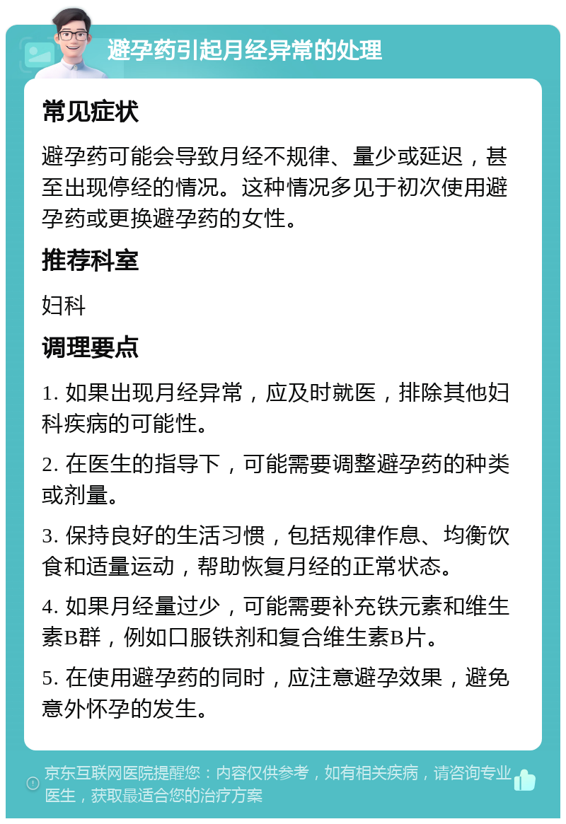 避孕药引起月经异常的处理 常见症状 避孕药可能会导致月经不规律、量少或延迟，甚至出现停经的情况。这种情况多见于初次使用避孕药或更换避孕药的女性。 推荐科室 妇科 调理要点 1. 如果出现月经异常，应及时就医，排除其他妇科疾病的可能性。 2. 在医生的指导下，可能需要调整避孕药的种类或剂量。 3. 保持良好的生活习惯，包括规律作息、均衡饮食和适量运动，帮助恢复月经的正常状态。 4. 如果月经量过少，可能需要补充铁元素和维生素B群，例如口服铁剂和复合维生素B片。 5. 在使用避孕药的同时，应注意避孕效果，避免意外怀孕的发生。