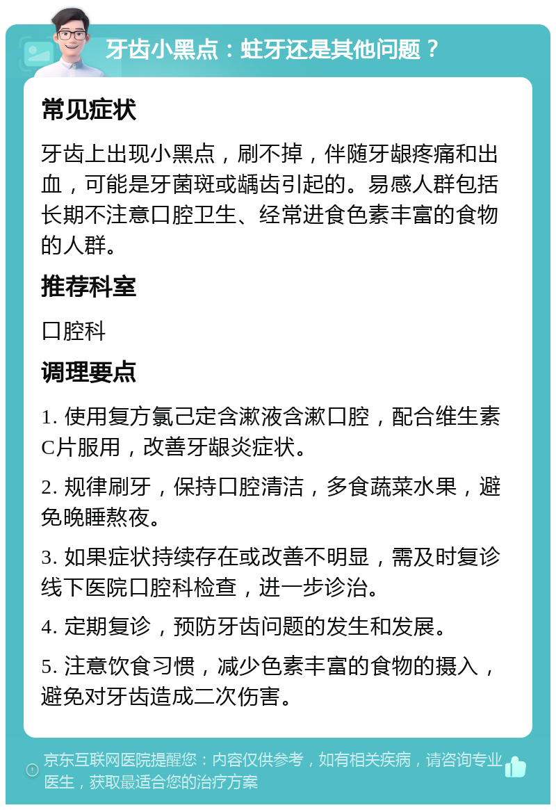 牙齿小黑点：蛀牙还是其他问题？ 常见症状 牙齿上出现小黑点，刷不掉，伴随牙龈疼痛和出血，可能是牙菌斑或龋齿引起的。易感人群包括长期不注意口腔卫生、经常进食色素丰富的食物的人群。 推荐科室 口腔科 调理要点 1. 使用复方氯己定含漱液含漱口腔，配合维生素C片服用，改善牙龈炎症状。 2. 规律刷牙，保持口腔清洁，多食蔬菜水果，避免晚睡熬夜。 3. 如果症状持续存在或改善不明显，需及时复诊线下医院口腔科检查，进一步诊治。 4. 定期复诊，预防牙齿问题的发生和发展。 5. 注意饮食习惯，减少色素丰富的食物的摄入，避免对牙齿造成二次伤害。