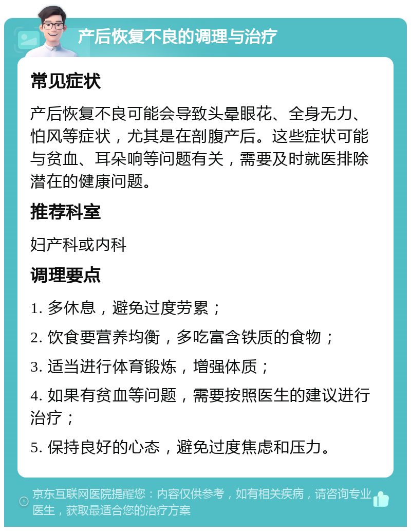 产后恢复不良的调理与治疗 常见症状 产后恢复不良可能会导致头晕眼花、全身无力、怕风等症状，尤其是在剖腹产后。这些症状可能与贫血、耳朵响等问题有关，需要及时就医排除潜在的健康问题。 推荐科室 妇产科或内科 调理要点 1. 多休息，避免过度劳累； 2. 饮食要营养均衡，多吃富含铁质的食物； 3. 适当进行体育锻炼，增强体质； 4. 如果有贫血等问题，需要按照医生的建议进行治疗； 5. 保持良好的心态，避免过度焦虑和压力。