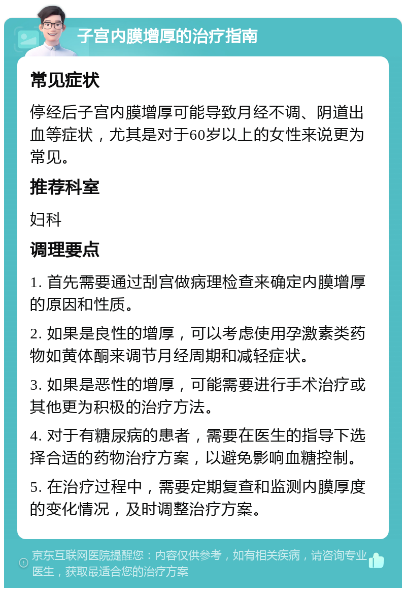 子宫内膜增厚的治疗指南 常见症状 停经后子宫内膜增厚可能导致月经不调、阴道出血等症状，尤其是对于60岁以上的女性来说更为常见。 推荐科室 妇科 调理要点 1. 首先需要通过刮宫做病理检查来确定内膜增厚的原因和性质。 2. 如果是良性的增厚，可以考虑使用孕激素类药物如黄体酮来调节月经周期和减轻症状。 3. 如果是恶性的增厚，可能需要进行手术治疗或其他更为积极的治疗方法。 4. 对于有糖尿病的患者，需要在医生的指导下选择合适的药物治疗方案，以避免影响血糖控制。 5. 在治疗过程中，需要定期复查和监测内膜厚度的变化情况，及时调整治疗方案。