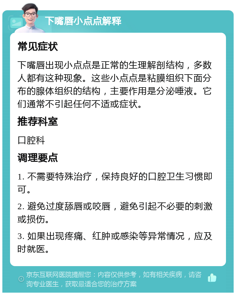 下嘴唇小点点解释 常见症状 下嘴唇出现小点点是正常的生理解剖结构，多数人都有这种现象。这些小点点是粘膜组织下面分布的腺体组织的结构，主要作用是分泌唾液。它们通常不引起任何不适或症状。 推荐科室 口腔科 调理要点 1. 不需要特殊治疗，保持良好的口腔卫生习惯即可。 2. 避免过度舔唇或咬唇，避免引起不必要的刺激或损伤。 3. 如果出现疼痛、红肿或感染等异常情况，应及时就医。