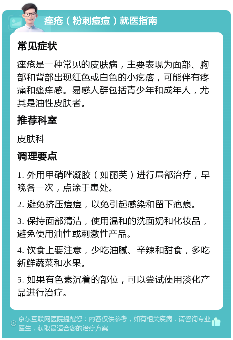 痤疮（粉刺痘痘）就医指南 常见症状 痤疮是一种常见的皮肤病，主要表现为面部、胸部和背部出现红色或白色的小疙瘩，可能伴有疼痛和瘙痒感。易感人群包括青少年和成年人，尤其是油性皮肤者。 推荐科室 皮肤科 调理要点 1. 外用甲硝唑凝胶（如丽芙）进行局部治疗，早晚各一次，点涂于患处。 2. 避免挤压痘痘，以免引起感染和留下疤痕。 3. 保持面部清洁，使用温和的洗面奶和化妆品，避免使用油性或刺激性产品。 4. 饮食上要注意，少吃油腻、辛辣和甜食，多吃新鲜蔬菜和水果。 5. 如果有色素沉着的部位，可以尝试使用淡化产品进行治疗。