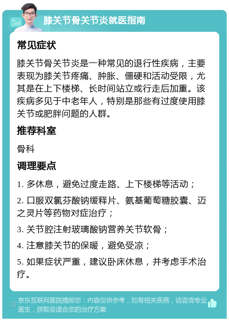 膝关节骨关节炎就医指南 常见症状 膝关节骨关节炎是一种常见的退行性疾病，主要表现为膝关节疼痛、肿胀、僵硬和活动受限，尤其是在上下楼梯、长时间站立或行走后加重。该疾病多见于中老年人，特别是那些有过度使用膝关节或肥胖问题的人群。 推荐科室 骨科 调理要点 1. 多休息，避免过度走路、上下楼梯等活动； 2. 口服双氯芬酸钠缓释片、氨基葡萄糖胶囊、迈之灵片等药物对症治疗； 3. 关节腔注射玻璃酸钠营养关节软骨； 4. 注意膝关节的保暖，避免受凉； 5. 如果症状严重，建议卧床休息，并考虑手术治疗。