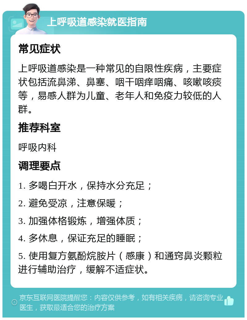 上呼吸道感染就医指南 常见症状 上呼吸道感染是一种常见的自限性疾病，主要症状包括流鼻涕、鼻塞、咽干咽痒咽痛、咳嗽咳痰等，易感人群为儿童、老年人和免疫力较低的人群。 推荐科室 呼吸内科 调理要点 1. 多喝白开水，保持水分充足； 2. 避免受凉，注意保暖； 3. 加强体格锻炼，增强体质； 4. 多休息，保证充足的睡眠； 5. 使用复方氨酚烷胺片（感康）和通窍鼻炎颗粒进行辅助治疗，缓解不适症状。