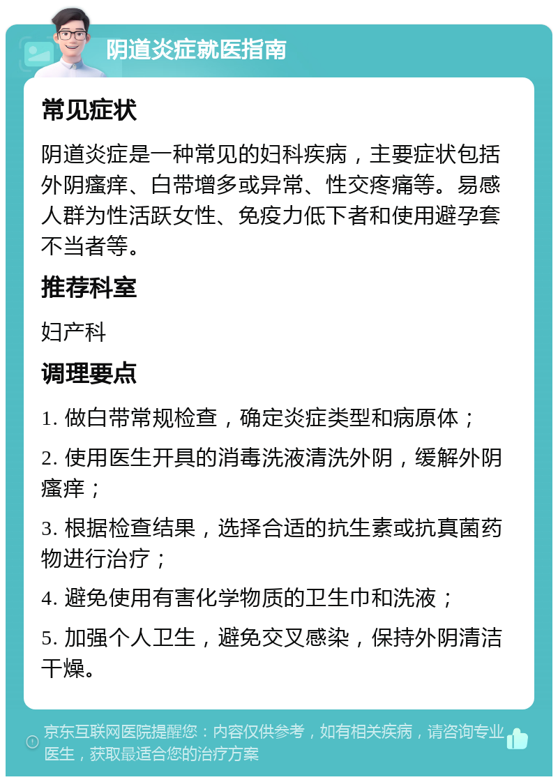 阴道炎症就医指南 常见症状 阴道炎症是一种常见的妇科疾病，主要症状包括外阴瘙痒、白带增多或异常、性交疼痛等。易感人群为性活跃女性、免疫力低下者和使用避孕套不当者等。 推荐科室 妇产科 调理要点 1. 做白带常规检查，确定炎症类型和病原体； 2. 使用医生开具的消毒洗液清洗外阴，缓解外阴瘙痒； 3. 根据检查结果，选择合适的抗生素或抗真菌药物进行治疗； 4. 避免使用有害化学物质的卫生巾和洗液； 5. 加强个人卫生，避免交叉感染，保持外阴清洁干燥。