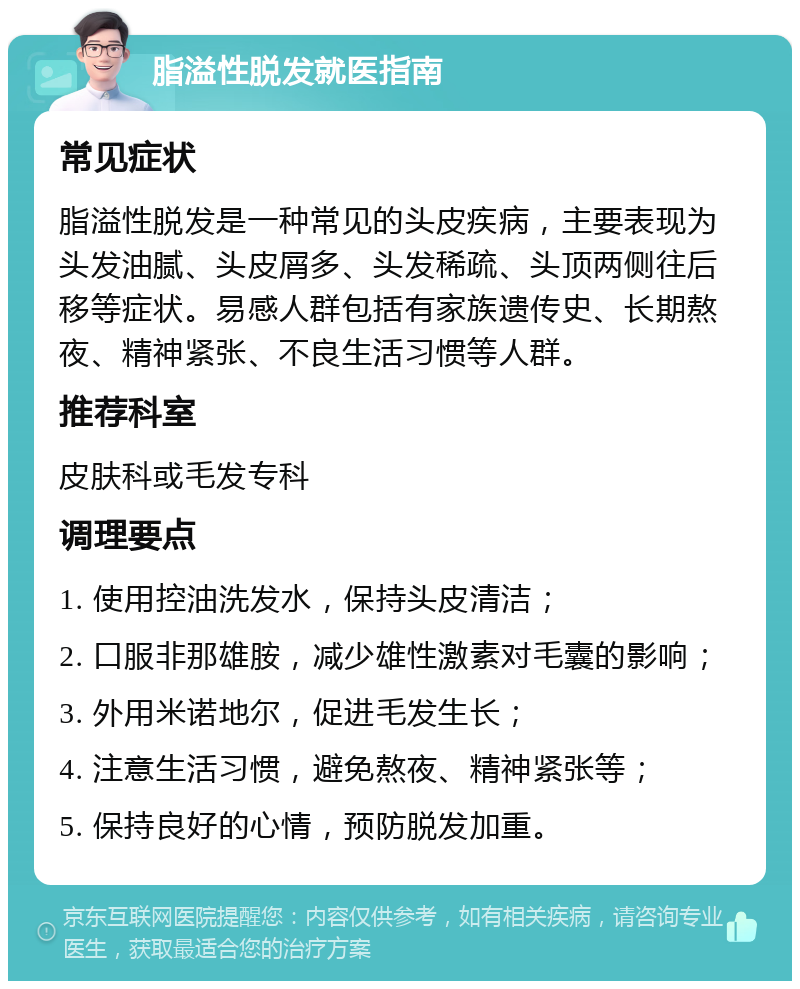 脂溢性脱发就医指南 常见症状 脂溢性脱发是一种常见的头皮疾病，主要表现为头发油腻、头皮屑多、头发稀疏、头顶两侧往后移等症状。易感人群包括有家族遗传史、长期熬夜、精神紧张、不良生活习惯等人群。 推荐科室 皮肤科或毛发专科 调理要点 1. 使用控油洗发水，保持头皮清洁； 2. 口服非那雄胺，减少雄性激素对毛囊的影响； 3. 外用米诺地尔，促进毛发生长； 4. 注意生活习惯，避免熬夜、精神紧张等； 5. 保持良好的心情，预防脱发加重。