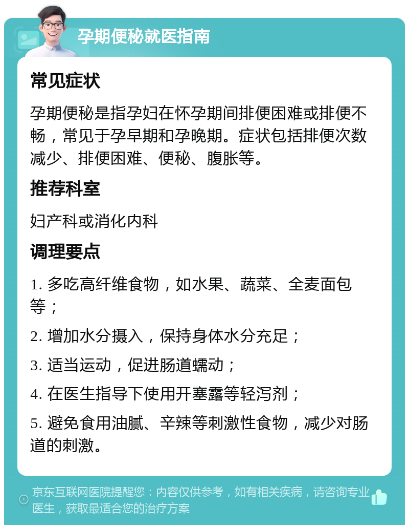 孕期便秘就医指南 常见症状 孕期便秘是指孕妇在怀孕期间排便困难或排便不畅，常见于孕早期和孕晚期。症状包括排便次数减少、排便困难、便秘、腹胀等。 推荐科室 妇产科或消化内科 调理要点 1. 多吃高纤维食物，如水果、蔬菜、全麦面包等； 2. 增加水分摄入，保持身体水分充足； 3. 适当运动，促进肠道蠕动； 4. 在医生指导下使用开塞露等轻泻剂； 5. 避免食用油腻、辛辣等刺激性食物，减少对肠道的刺激。