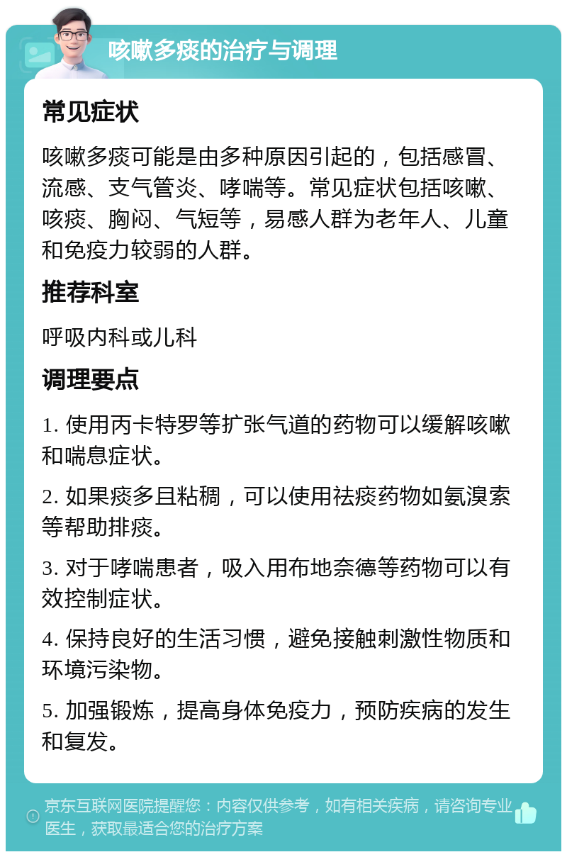 咳嗽多痰的治疗与调理 常见症状 咳嗽多痰可能是由多种原因引起的，包括感冒、流感、支气管炎、哮喘等。常见症状包括咳嗽、咳痰、胸闷、气短等，易感人群为老年人、儿童和免疫力较弱的人群。 推荐科室 呼吸内科或儿科 调理要点 1. 使用丙卡特罗等扩张气道的药物可以缓解咳嗽和喘息症状。 2. 如果痰多且粘稠，可以使用祛痰药物如氨溴索等帮助排痰。 3. 对于哮喘患者，吸入用布地奈德等药物可以有效控制症状。 4. 保持良好的生活习惯，避免接触刺激性物质和环境污染物。 5. 加强锻炼，提高身体免疫力，预防疾病的发生和复发。