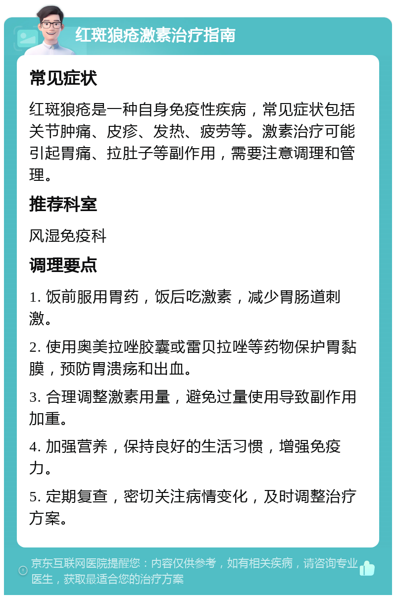 红斑狼疮激素治疗指南 常见症状 红斑狼疮是一种自身免疫性疾病，常见症状包括关节肿痛、皮疹、发热、疲劳等。激素治疗可能引起胃痛、拉肚子等副作用，需要注意调理和管理。 推荐科室 风湿免疫科 调理要点 1. 饭前服用胃药，饭后吃激素，减少胃肠道刺激。 2. 使用奥美拉唑胶囊或雷贝拉唑等药物保护胃黏膜，预防胃溃疡和出血。 3. 合理调整激素用量，避免过量使用导致副作用加重。 4. 加强营养，保持良好的生活习惯，增强免疫力。 5. 定期复查，密切关注病情变化，及时调整治疗方案。