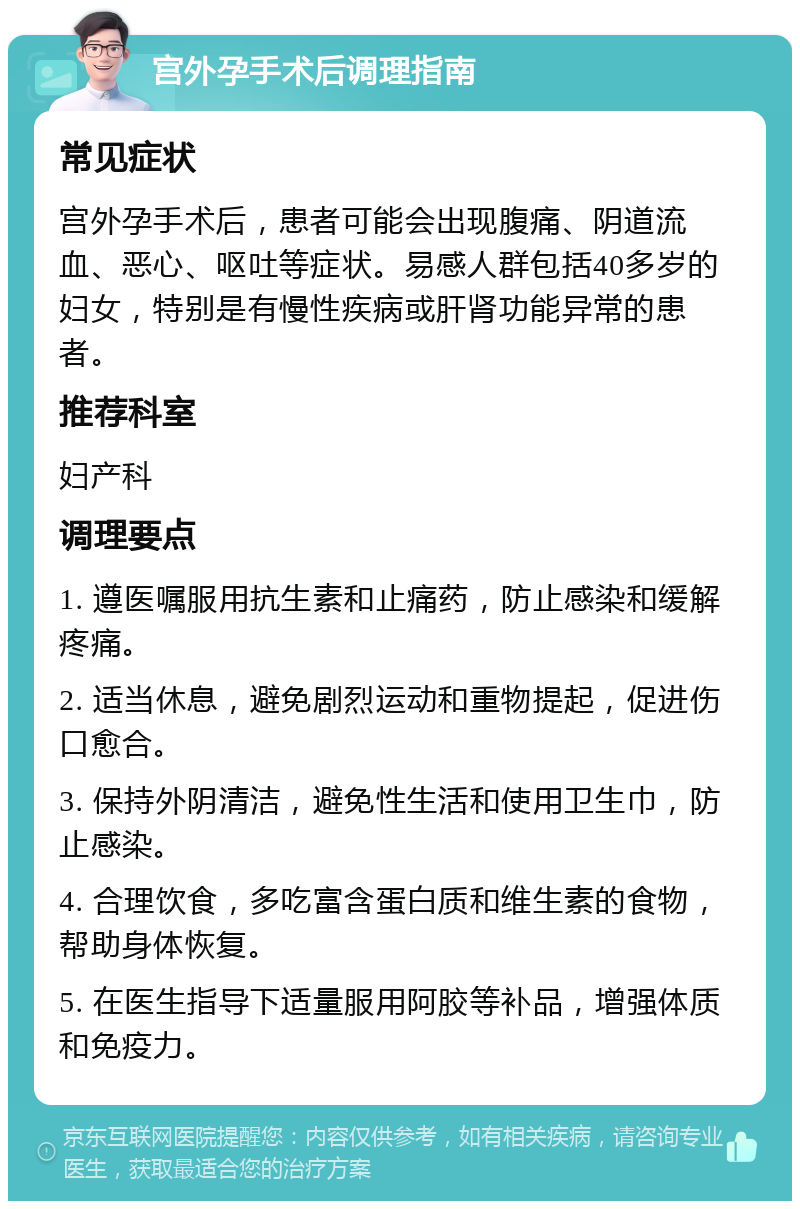 宫外孕手术后调理指南 常见症状 宫外孕手术后，患者可能会出现腹痛、阴道流血、恶心、呕吐等症状。易感人群包括40多岁的妇女，特别是有慢性疾病或肝肾功能异常的患者。 推荐科室 妇产科 调理要点 1. 遵医嘱服用抗生素和止痛药，防止感染和缓解疼痛。 2. 适当休息，避免剧烈运动和重物提起，促进伤口愈合。 3. 保持外阴清洁，避免性生活和使用卫生巾，防止感染。 4. 合理饮食，多吃富含蛋白质和维生素的食物，帮助身体恢复。 5. 在医生指导下适量服用阿胶等补品，增强体质和免疫力。