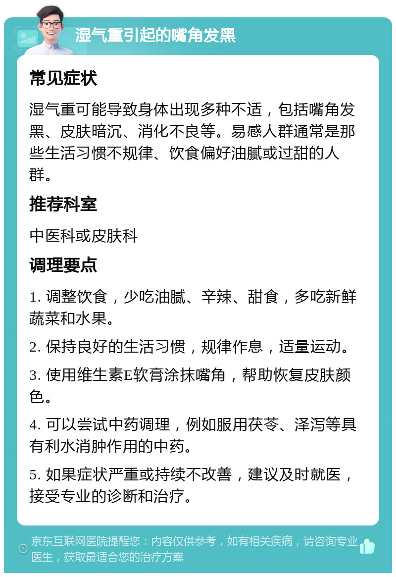 湿气重引起的嘴角发黑 常见症状 湿气重可能导致身体出现多种不适，包括嘴角发黑、皮肤暗沉、消化不良等。易感人群通常是那些生活习惯不规律、饮食偏好油腻或过甜的人群。 推荐科室 中医科或皮肤科 调理要点 1. 调整饮食，少吃油腻、辛辣、甜食，多吃新鲜蔬菜和水果。 2. 保持良好的生活习惯，规律作息，适量运动。 3. 使用维生素E软膏涂抹嘴角，帮助恢复皮肤颜色。 4. 可以尝试中药调理，例如服用茯苓、泽泻等具有利水消肿作用的中药。 5. 如果症状严重或持续不改善，建议及时就医，接受专业的诊断和治疗。