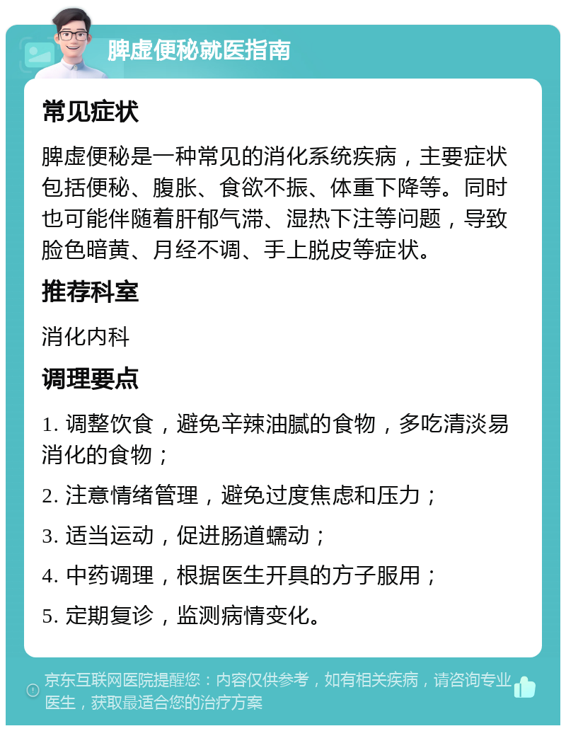 脾虚便秘就医指南 常见症状 脾虚便秘是一种常见的消化系统疾病，主要症状包括便秘、腹胀、食欲不振、体重下降等。同时也可能伴随着肝郁气滞、湿热下注等问题，导致脸色暗黄、月经不调、手上脱皮等症状。 推荐科室 消化内科 调理要点 1. 调整饮食，避免辛辣油腻的食物，多吃清淡易消化的食物； 2. 注意情绪管理，避免过度焦虑和压力； 3. 适当运动，促进肠道蠕动； 4. 中药调理，根据医生开具的方子服用； 5. 定期复诊，监测病情变化。